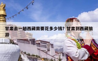 甘肃去一趟西藏需要花多少钱？甘肃到西藏旅游
