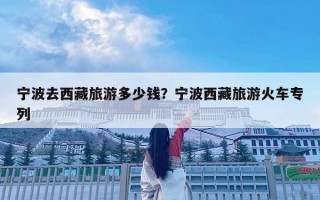 宁波去西藏旅游多少钱？宁波西藏旅游火车专列
