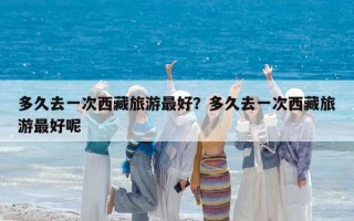 多久去一次西藏旅游最好？多久去一次西藏旅游最好呢