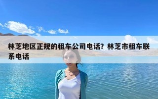 林芝地区正规的租车公司电话？林芝市租车联系电话