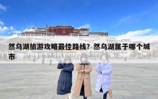 然乌湖旅游攻略最佳路线？然乌湖属于哪个城市