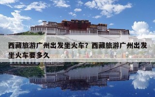 西藏旅游广州出发坐火车？西藏旅游广州出发坐火车要多久