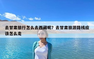 去甘肃旅行怎么去西藏呢？去甘肃旅游路线应该怎么走