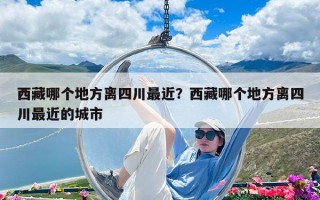 西藏哪个地方离四川最近？西藏哪个地方离四川最近的城市