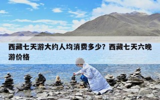 西藏七天游大约人均消费多少？西藏七天六晚游价格