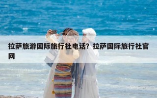 拉萨旅游国际旅行社电话？拉萨国际旅行社官网