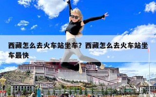 西藏怎么去火车站坐车？西藏怎么去火车站坐车最快