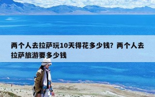两个人去拉萨玩10天得花多少钱？两个人去拉萨旅游要多少钱