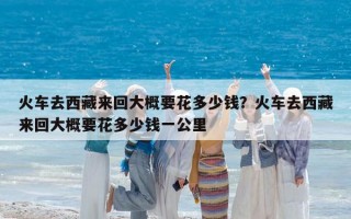 火车去西藏来回大概要花多少钱？火车去西藏来回大概要花多少钱一公里