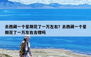 去西藏一个星期花了一万左右？去西藏一个星期花了一万左右合理吗