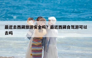 最近去西藏旅游安全吗？最近西藏自驾游可以去吗