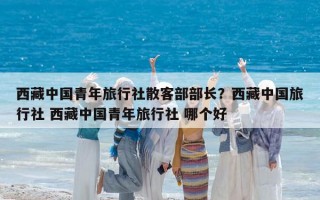 西藏中国青年旅行社散客部部长？西藏中国旅行社 西藏中国青年旅行社 哪个好