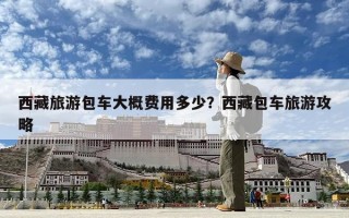 西藏旅游包车大概费用多少？西藏包车旅游攻略