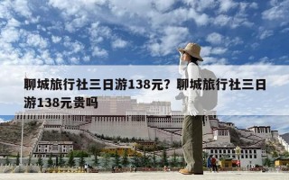 聊城旅行社三日游138元？聊城旅行社三日游138元贵吗