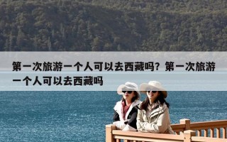 第一次旅游一个人可以去西藏吗？第一次旅游一个人可以去西藏吗