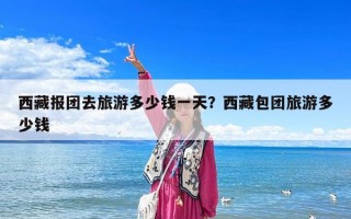 西藏报团去旅游多少钱一天？西藏包团旅游多少钱