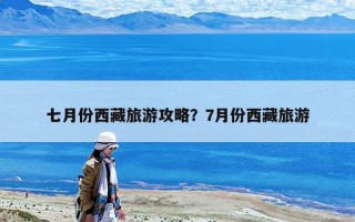 七月份西藏旅游攻略？7月份西藏旅游