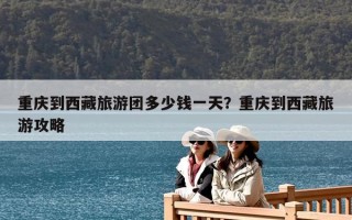 重庆到西藏旅游团多少钱一天？重庆到西藏旅游攻略