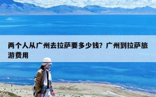 两个人从广州去拉萨要多少钱？广州到拉萨旅游费用