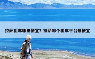 拉萨租车哪里便宜？拉萨哪个租车平台最便宜