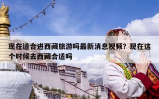 现在适合进西藏旅游吗最新消息视频？现在这个时候去西藏合适吗