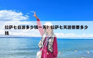 拉萨七日游多少钱一天？拉萨七天游需要多少钱