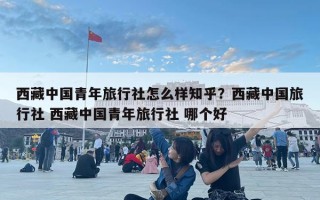 西藏中国青年旅行社怎么样知乎？西藏中国旅行社 西藏中国青年旅行社 哪个好
