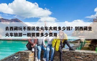 去西藏玩不报团坐火车大概多少钱？到西藏坐火车旅游一般需要多少费用