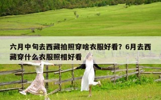 六月中旬去西藏拍照穿啥衣服好看？6月去西藏穿什么衣服照相好看
