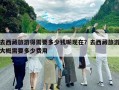 去西藏旅游得需要多少钱呢现在？去西藏旅游大概需要多少费用