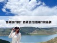 西藏旅行团？西藏旅行团排行榜最新