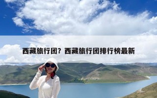 西藏旅行团？西藏旅行团排行榜最新