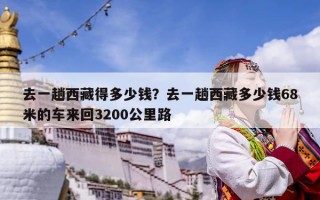 去一趟西藏得多少钱？去一趟西藏多少钱68米的车来回3200公里路