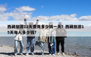 西藏旅游12天费用多少钱一天？西藏旅游15天每人多少钱?