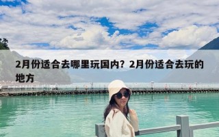 2月份适合去哪里玩国内？2月份适合去玩的地方