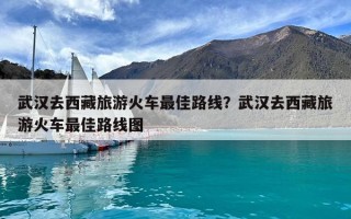 武汉去西藏旅游火车最佳路线？武汉去西藏旅游火车最佳路线图