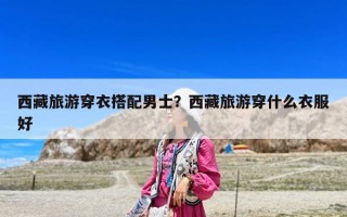 西藏旅游穿衣搭配男士？西藏旅游穿什么衣服好