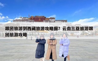 跟团旅游到西藏旅游攻略图？云南三亚旅游跟团旅游攻略