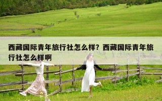 西藏国际青年旅行社怎么样？西藏国际青年旅行社怎么样啊