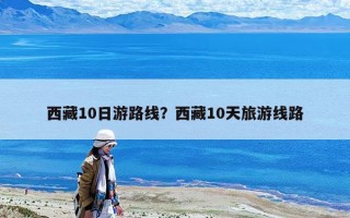 西藏10日游路线？西藏10天旅游线路