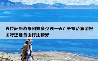去拉萨旅游报团要多少钱一天？去拉萨旅游报团好还是自由行比较好