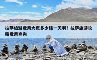 拉萨旅游费用大概多少钱一天啊？拉萨旅游攻略费用查询