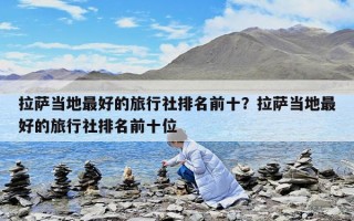 拉萨当地最好的旅行社排名前十？拉萨当地最好的旅行社排名前十位
