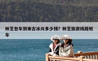 林芝包车到来古冰川多少钱？林芝旅游线路班车