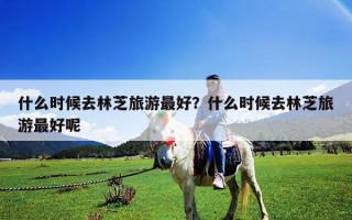 什么时候去林芝旅游最好？什么时候去林芝旅游最好呢