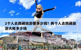 2个人去西藏旅游要多少钱？两个人去西藏旅游大概多少钱