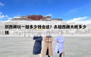 到西藏玩一趟多少钱合适？去趟西藏大概多少钱