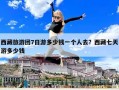 西藏旅游团7日游多少钱一个人去？西藏七天游多少钱