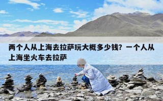 两个人从上海去拉萨玩大概多少钱？一个人从上海坐火车去拉萨