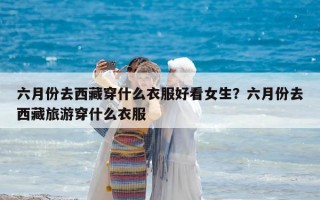 六月份去西藏穿什么衣服好看女生？六月份去西藏旅游穿什么衣服